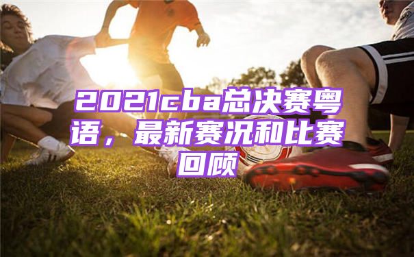 2021cba总决赛粤语，最新赛况和比赛回顾