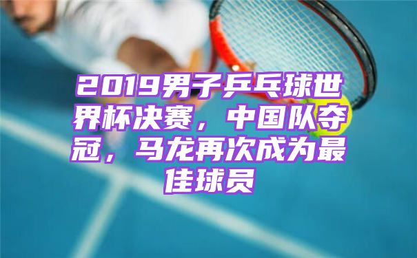 2019男子乒乓球世界杯决赛，中国队夺冠，马龙再次成为最佳球员