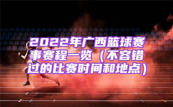 2022年广西篮球赛事赛程一览（不容错过的比赛时间和地点）